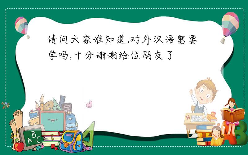 请问大家谁知道,对外汉语需要学吗,十分谢谢给位朋友了