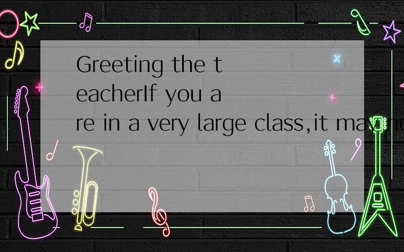 Greeting the teacherIf you are in a very large class,it may not be necessary to greet the teacher on arriving,but it is always quite proper if you happen to catch the teacher’s eye as you enter.