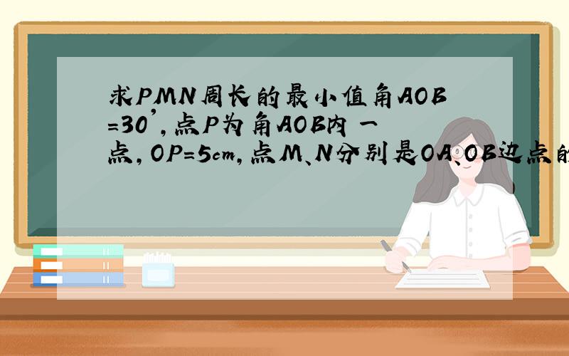 求PMN周长的最小值角AOB=30',点P为角AOB内一点,OP=5cm,点M、N分别是OA、OB边点的一个动点,求三角形PMN周长的最小值