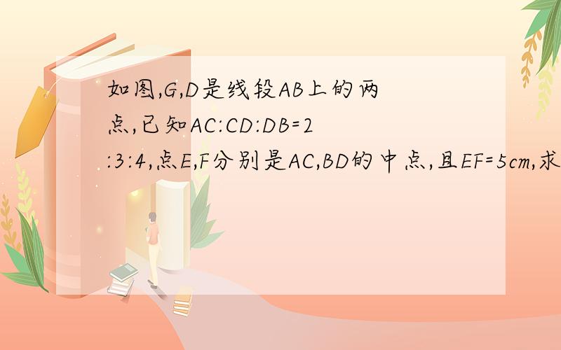 如图,G,D是线段AB上的两点,已知AC:CD:DB=2:3:4,点E,F分别是AC,BD的中点,且EF=5cm,求AB的长