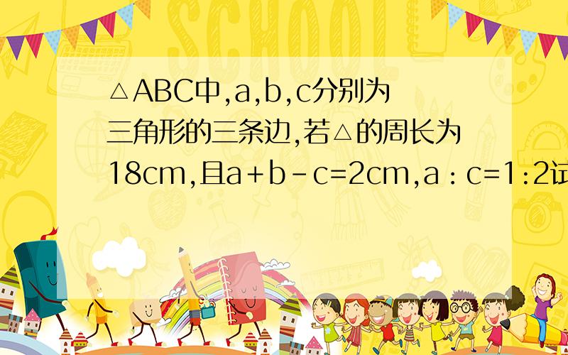 △ABC中,a,b,c分别为三角形的三条边,若△的周长为18cm,且a＋b-c=2cm,a：c=1:2试求△ABC各边的长