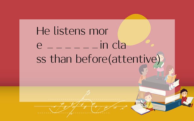 He listens more ______in class than before(attentive)