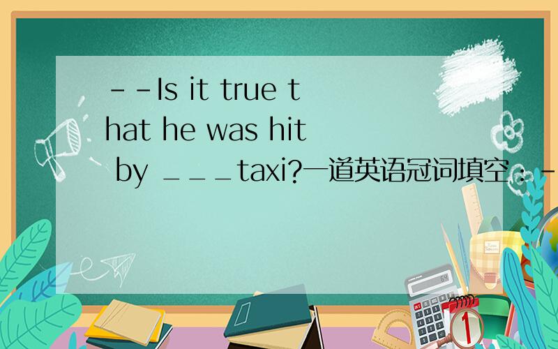 --Is it true that he was hit by ___taxi?一道英语冠词填空：--Is it true that he was hit by a taxi?--No.It was a bicycle that hit him,not ___taxi.要理由,144