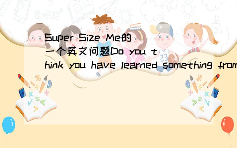 Super Size Me的一个英文问题Do you think you have learned something from the film?Why?电影Super Size Me ,我没看过,求看过的人给答案,100字足够了