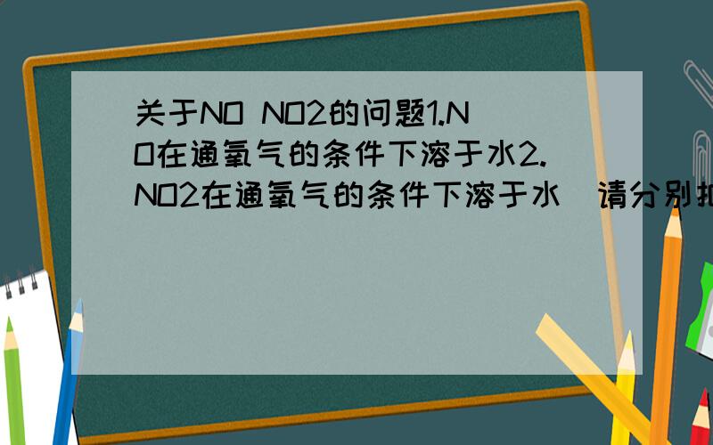 关于NO NO2的问题1.NO在通氧气的条件下溶于水2.NO2在通氧气的条件下溶于水（请分别把总、分反应方程写出）