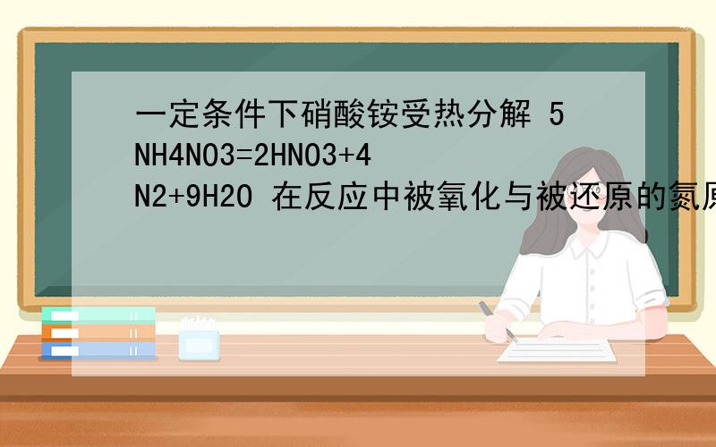 一定条件下硝酸铵受热分解 5NH4NO3=2HNO3+4N2+9H2O 在反应中被氧化与被还原的氮原子数之比是多少,为什么