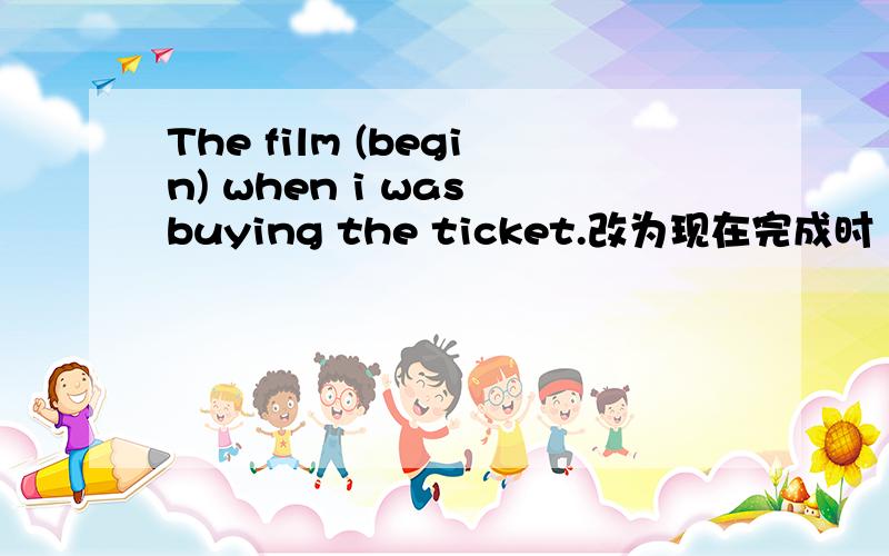 The film (begin) when i was buying the ticket.改为现在完成时