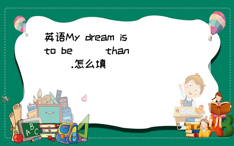 英语My dream is to be( ) than ( ).怎么填