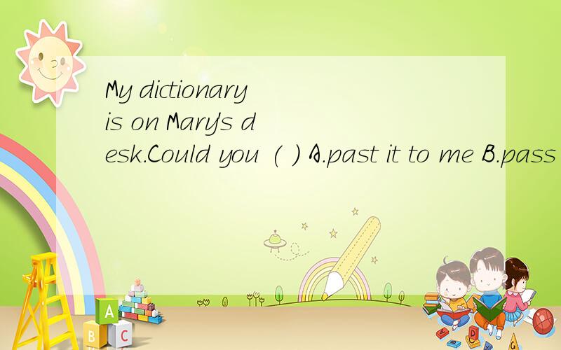 My dictionary is on Mary's desk.Could you ( ) A.past it to me B.pass me to it C.pass it to me D.pass it for me
