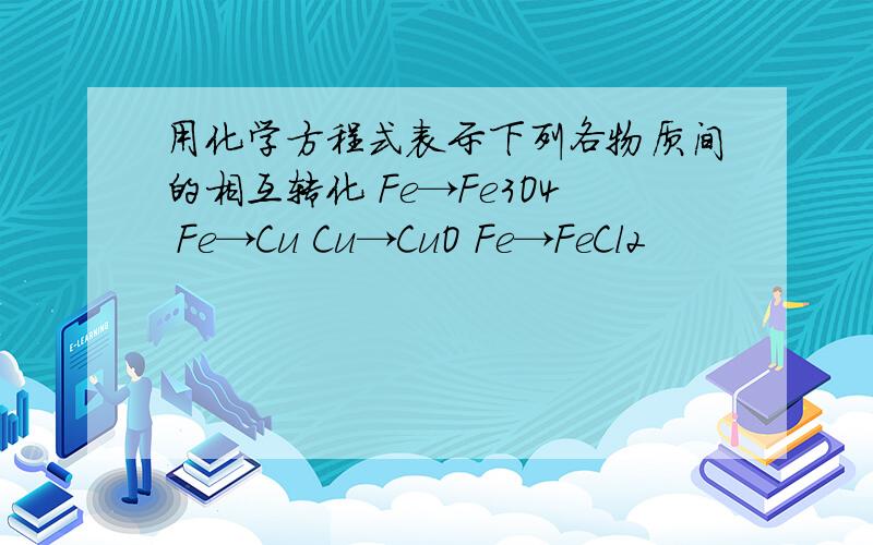 用化学方程式表示下列各物质间的相互转化 Fe→Fe3O4 Fe→Cu Cu→CuO Fe→FeCl2