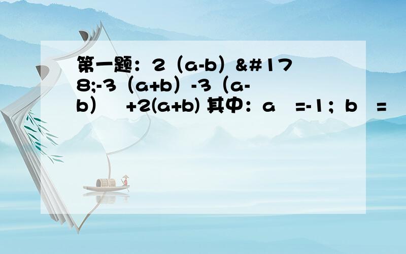 第一题：2（a-b）²-3（a+b）-3（a-b）²+2(a+b) 其中：a²=-1；b²=½第二题：若a²-ab=9 ab-b²=5 那么：a²-b²=?第三题：┃x-1┃+（g+1）²=0 求：2（2xg+5x²g）-（x²g-xg