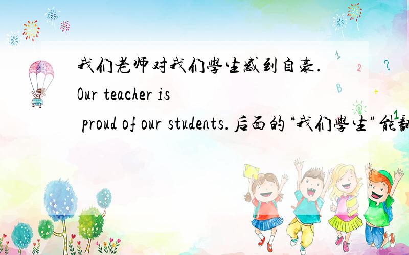 我们老师对我们学生感到自豪.Our teacher is proud of our students.后面的“我们学生”能翻译成our student吗?（我总感觉有这么看过,也可能是我看错了.）