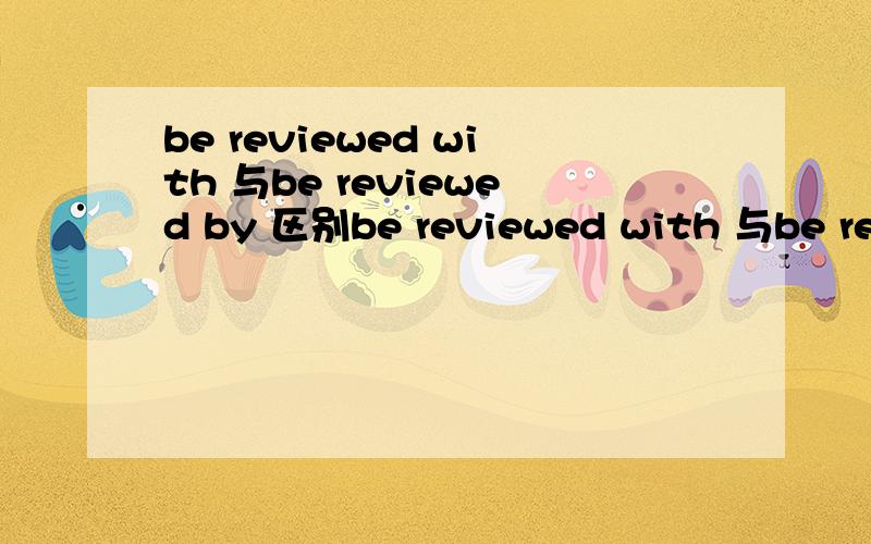 be reviewed with 与be reviewed by 区别be reviewed with 与be reviewed by 是一个意思吗?