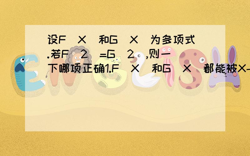 设F(X)和G(X)为多项式.若F(2)=G(2),则一下哪项正确1.F(X)和G(X)都能被X-2整除2.F(X)-G(X)能被X-2整除3.F(X)+G(X)能被X-2整除A.1正确B.2正确C.1和2正确D.1和3正确E.1和2和3都正确设 F(X)=x²+2 G(X）=3xF（x）-G（x