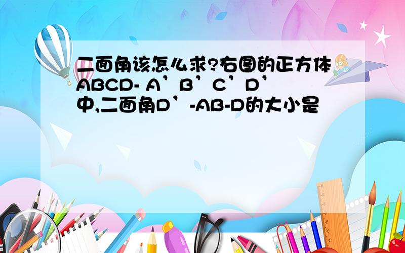 二面角该怎么求?右图的正方体ABCD- A’B’C’D’中,二面角D’-AB-D的大小是