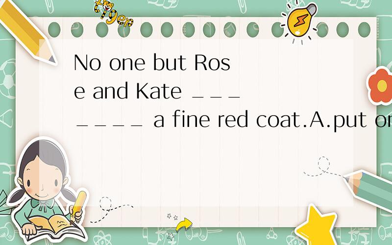 No one but Rose and Kate _______ a fine red coat.A.put on B.is wearing C.dresses D.have on为什么选B,不选其他?