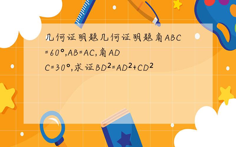 几何证明题几何证明题角ABC=60°,AB=AC,角ADC=30°,求证BD²=AD²+CD²