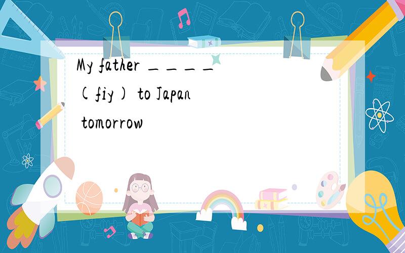 My father ____(fiy) to Japan tomorrow