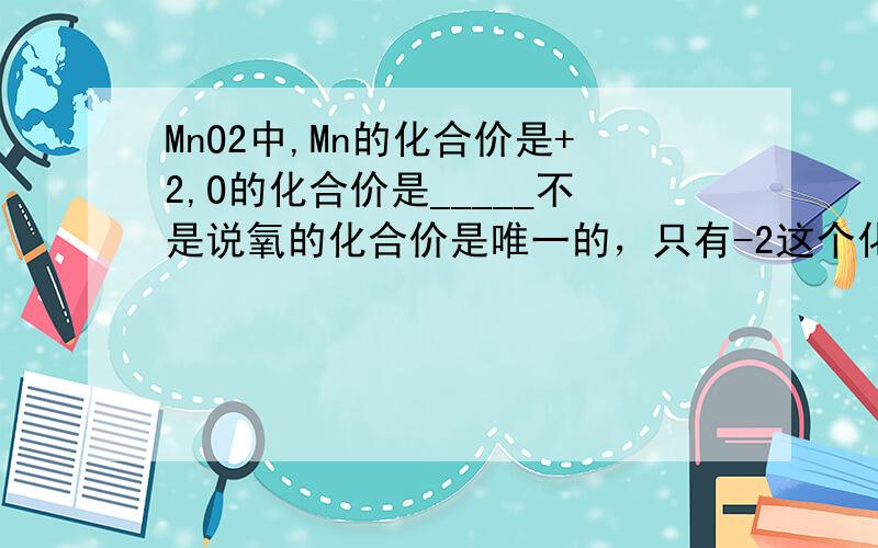 MnO2中,Mn的化合价是+2,O的化合价是_____不是说氧的化合价是唯一的，只有-2这个化合价吗？
