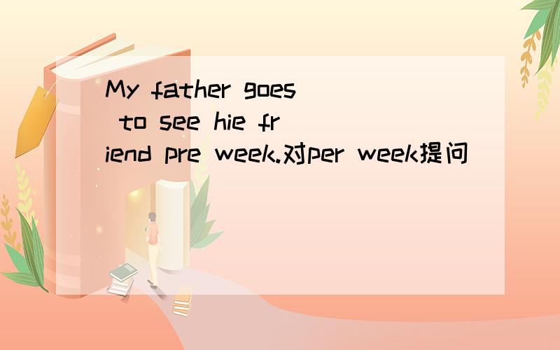 My father goes to see hie friend pre week.对per week提问