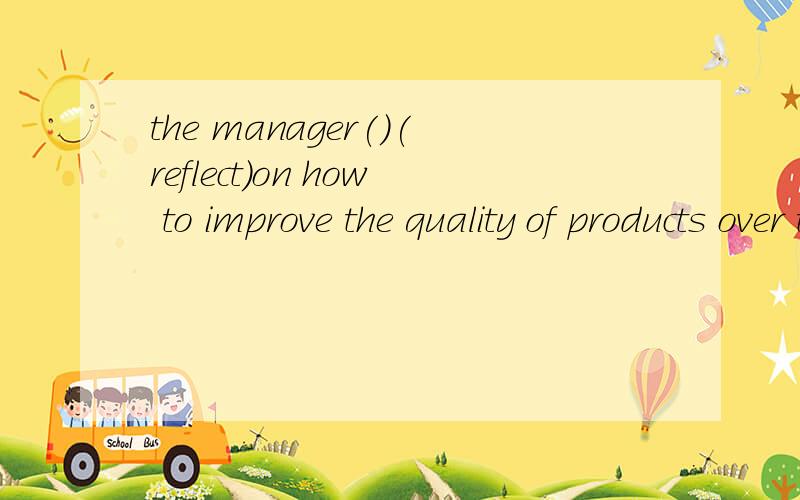 the manager()(reflect)on how to improve the quality of products over the past few months.填什么形式这里应该用reflect的什么时态,为什么呢?尤其这里over引导的时间状语的用法,有这种时间状语,句子中的时态应该