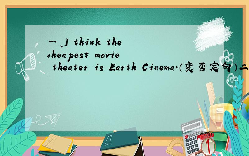 一、I think the cheapest movie theater is Earth Cinema.（变否定句）二、Usually there are 28days in February and there are 30 or 31 days in other months.（用最高级改写.）一、I think the cheapest movie theater is Earth Cinema.（变
