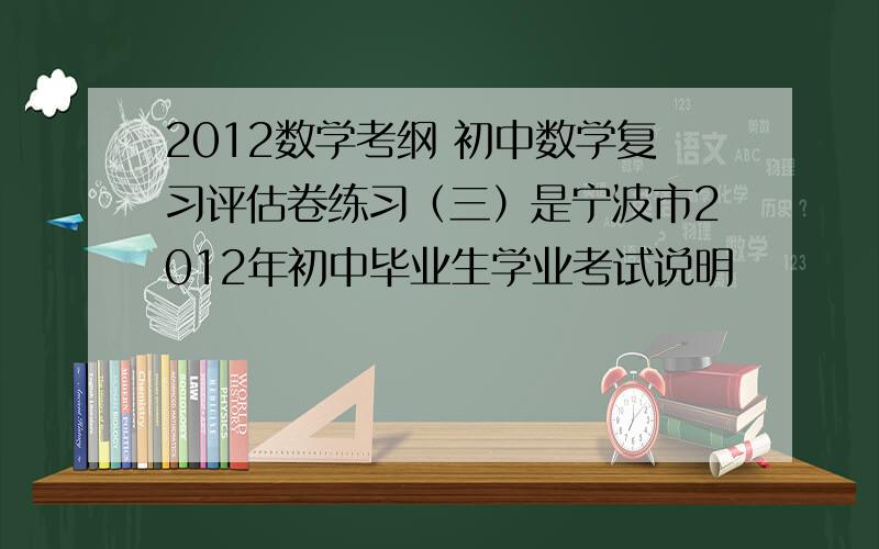 2012数学考纲 初中数学复习评估卷练习（三）是宁波市2012年初中毕业生学业考试说明