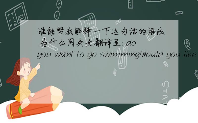 谁能帮我解释一下这句话的语法.为什么用英文翻译是：do you want to go swimming/Would you like to go swimming、do you swim,而不是do you want to swim.