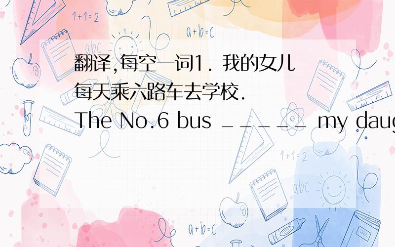 翻译,每空一词1. 我的女儿每天乘六路车去学校.    The No.6 bus _____ my daughter _____ school every day.2. 坐公交车花费大约半小时.    The bus _____ usually _____ about half an hour.