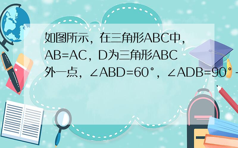 如图所示，在三角形ABC中，AB=AC，D为三角形ABC外一点，∠ABD=60°，∠ADB=90°-二分之一∠BDC，求证：AB=BD+DC抱歉图我不会发...是先画一个三角形ABC，然后连接CD和AD（D离C位置近），再连接BD。不