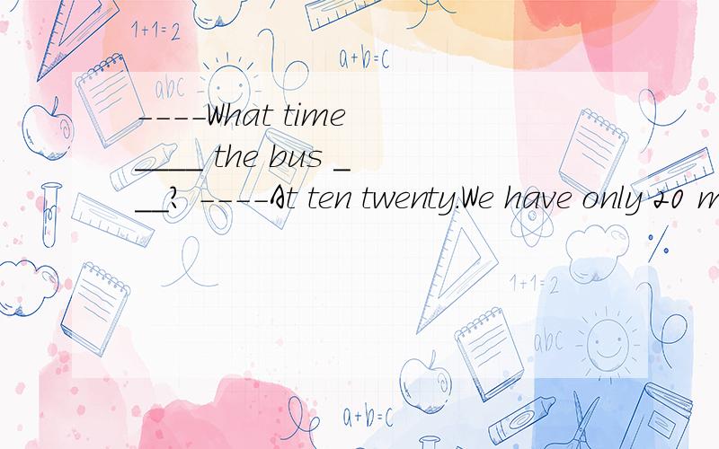 ----What time ____ the bus ___? ----At ten twenty.We have only 20 minutes left.A.is , leave   B.did  , leave      C. does ,leave           D. will, leaves   (告诉我为什么）