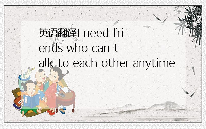 英语翻译I need friends who can talk to each other anytime