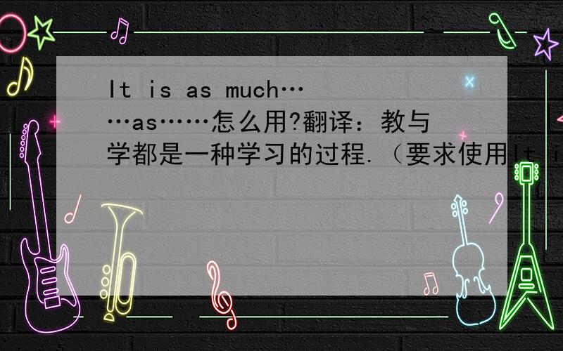 It is as much……as……怎么用?翻译：教与学都是一种学习的过程.（要求使用It is as much……as……）It is as much a process of learning to teach as to learn.我总觉得而这样翻译很怪啊,我自己的翻译是It is a