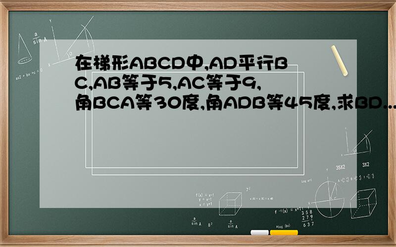 在梯形ABCD中,AD平行BC,AB等于5,AC等于9,角BCA等30度,角ADB等45度,求BD...在梯形ABCD中,AD平行BC,AB等于5,AC等于9,角BCA等30度,角ADB等45度,求BD的长.