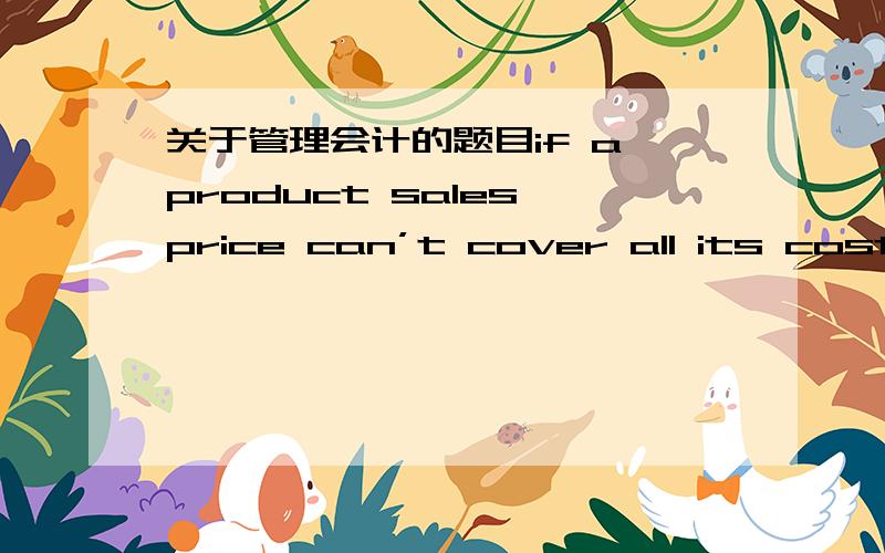 关于管理会计的题目if a product sales price can’t cover all its cost,is it still worthwhile to keep producing and selling the product?