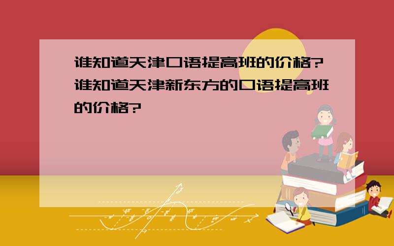 谁知道天津口语提高班的价格?谁知道天津新东方的口语提高班的价格?
