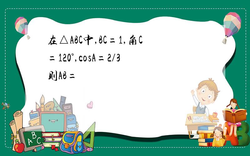 在△ABC中,BC=1,角C=120°,cosA=2/3则AB=