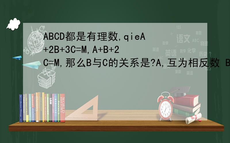 ABCD都是有理数,qieA+2B+3C=M,A+B+2C=M,那么B与C的关系是?A,互为相反数 B互为倒数 C相等 D无法判断那位哥哥姐姐,小妹谢过,最好快点给出答复,我有急用~
