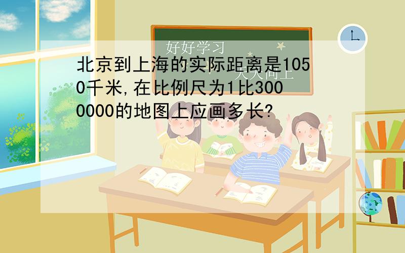 北京到上海的实际距离是1050千米,在比例尺为1比3000000的地图上应画多长?