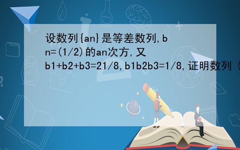设数列{an}是等差数列,bn=(1/2)的an次方,又b1+b2+b3=21/8,b1b2b3=1/8,证明数列｛bn}是等比数列