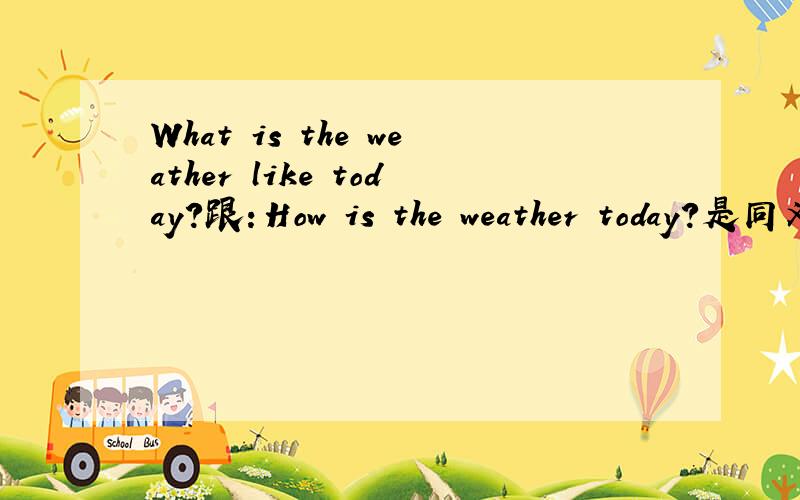 What is the weather like today?跟：How is the weather today?是同义句两个句式是不是 What 后面有like                           how就不加固定的不?搞不清楚