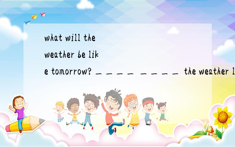 what will the weather be like tomorrow?____ ____ the weather like tomorrow?1.what will the weather be like tomorrow?____ ____ the weather like tomorrow?2.It might be rainy the day after tomorrow.There might ____ ____ the day after tomorrow
