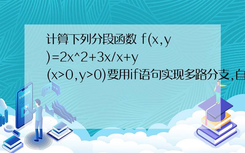 计算下列分段函数 f(x,y)=2x^2+3x/x+y (x>0,y>0)要用if语句实现多路分支,自变量x,y与函数值均用双精度类型.  自变量x,y用scanf函数输入,且输入前要有提示.结果的输入采用以下形式;  x=具体值, y=具体