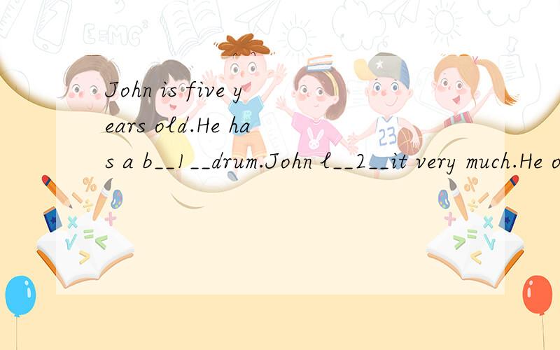 John is five years old.He has a b__1__drum.John l__2__it very much.He often strikes it at n__3__and makes much noise.One of his neighbors is very a__4__about the noise.One day,the neighbor s__5__to John,
