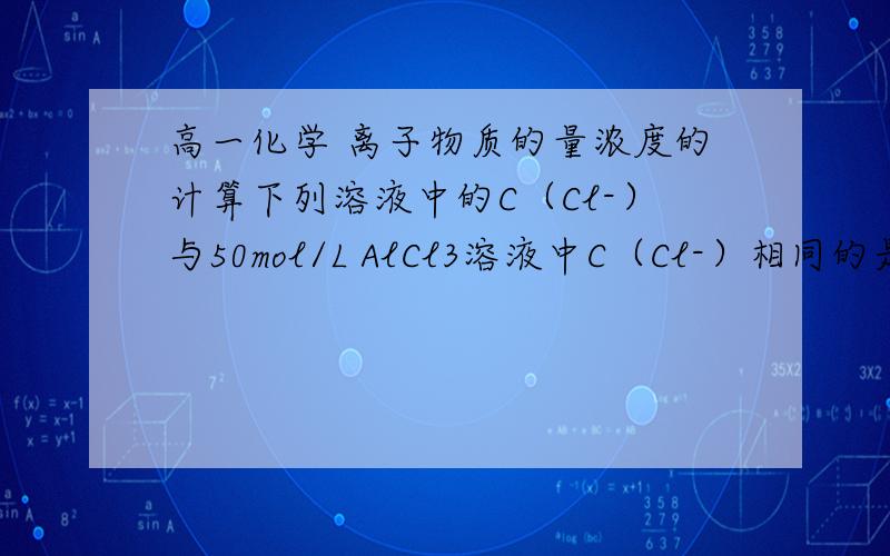 高一化学 离子物质的量浓度的计算下列溶液中的C（Cl-）与50mol/L AlCl3溶液中C（Cl-）相同的是（ ）A  150ml 1mol/L NaCl 溶液  B  75ml  2mol/L NH4Cl溶液C  150ml 3mol/L kcl 溶液D  50ml  1mol/L CaCl2 溶液给出答案