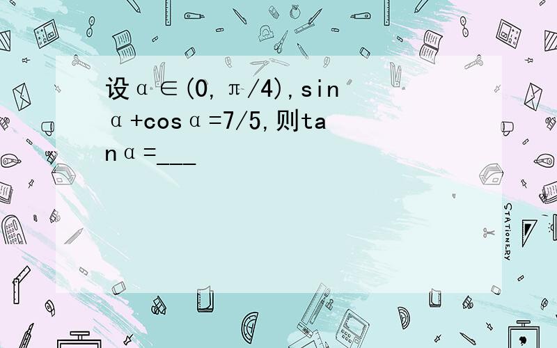 设α∈(0,π/4),sinα+cosα=7/5,则tanα=___