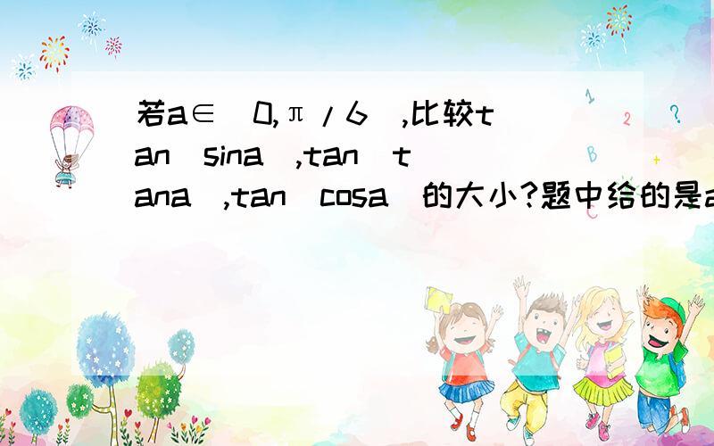 若a∈（0,π/6),比较tan(sina),tan(tana),tan(cosa)的大小?题中给的是a∈（0，π/6)，你给的第二部分答案没看懂，请详细解释一下呗！