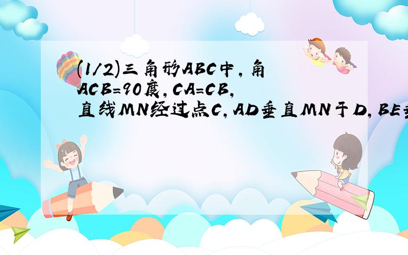 (1/2)三角形ABC中,角ACB=90度,CA=CB,直线MN经过点C,AD垂直MN于D,BE垂直MN于E.（1）当直线MN的位置...(1/2)三角形ABC中,角ACB=90度,CA=CB,直线MN经过点C,AD垂直MN于D,BE垂直MN于E.（1）当直线MN的位置如图1所示