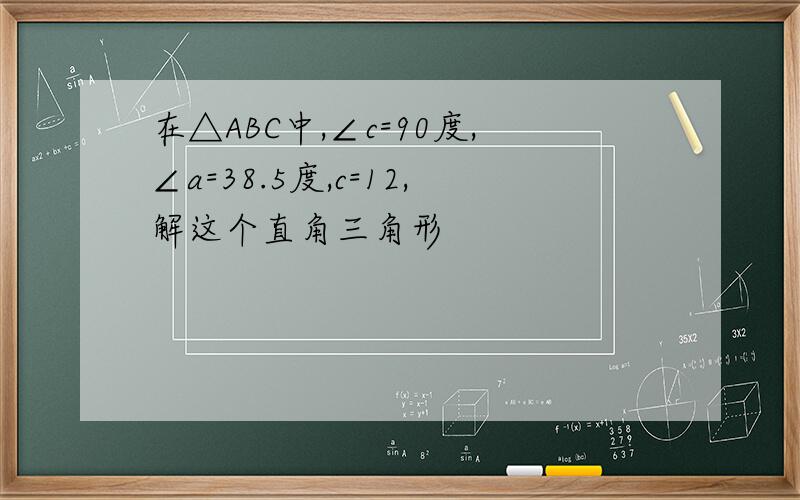 在△ABC中,∠c=90度,∠a=38.5度,c=12,解这个直角三角形