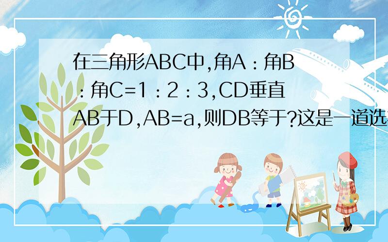 在三角形ABC中,角A：角B：角C=1：2：3,CD垂直AB于D,AB=a,则DB等于?这是一道选择题,A：4分之a B：3分之a C:2分之A 以上答案均错